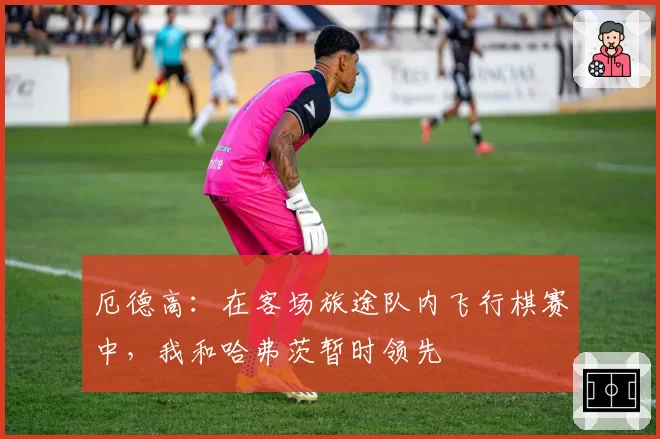 厄德高:在客场旅途队内飞行棋赛中,我和哈弗茨暂时领先