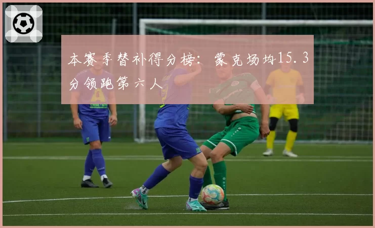 本赛季替补得分榜：蒙克场均15.3分领跑第六人