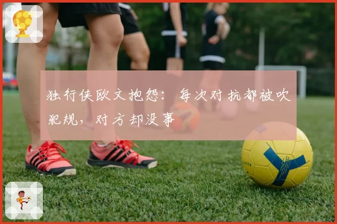 独行侠欧文抱怨:每次对抗都被吹犯规,对方却没事