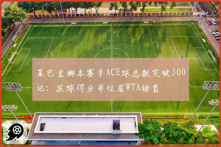 莱巴金娜本赛季ACE球总数突破300记：发球得分率位居WTA榜首