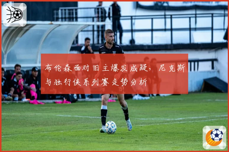 布伦森面对旧主爆发成疑，尼克斯与独行侠系列赛走势分析
