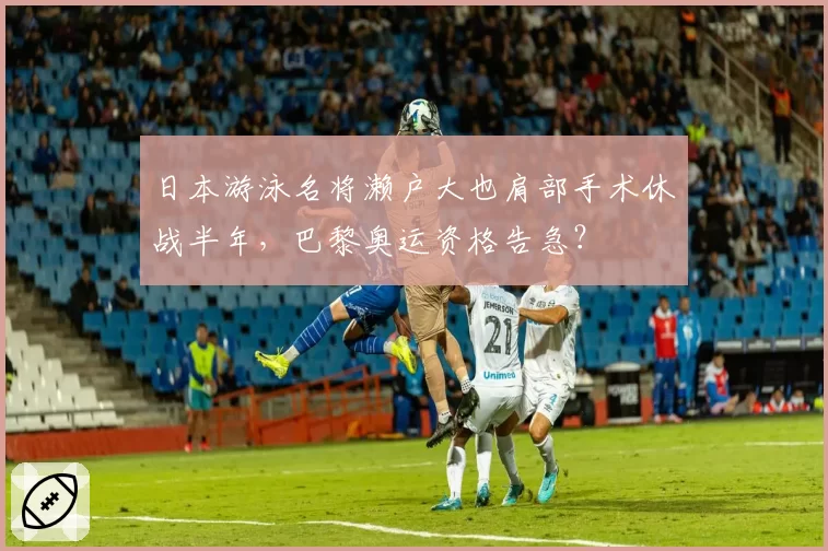 日本游泳名将濑户大也肩部手术休战半年，巴黎奥运资格告急？