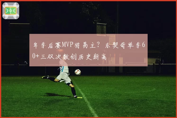 年季后赛MVP将易主?东契奇单季60+三双次数创历史新高