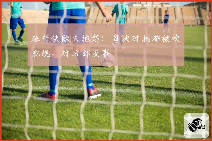 独行侠欧文抱怨:每次对抗都被吹犯规,对方却没事