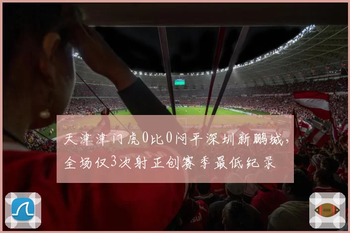 天津津门虎0比0闷平深圳新鹏城,全场仅3次射正创赛季最低纪录