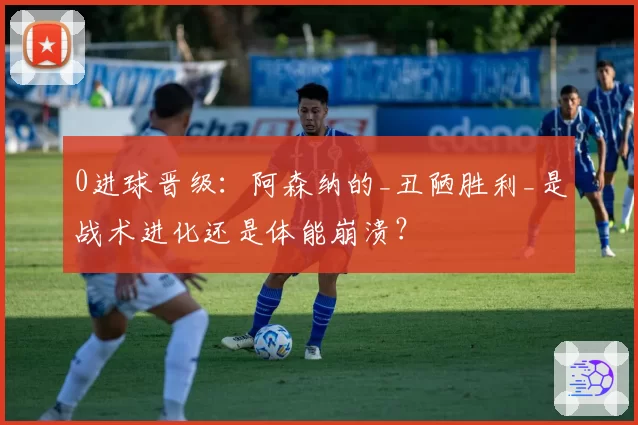 0进球晋级：阿森纳的_丑陋胜利_是战术进化还是体能崩溃？