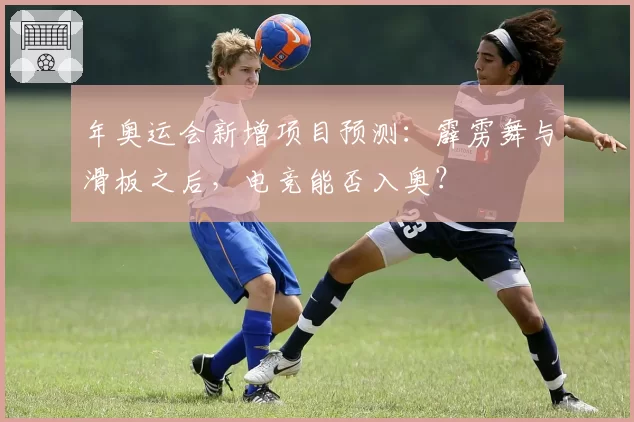 年奥运会新增项目预测：霹雳舞与滑板之后，电竞能否入奥？