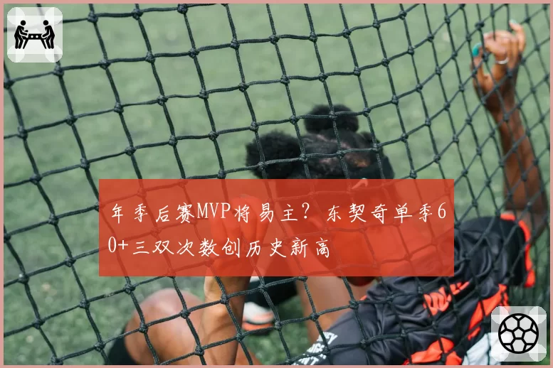 年季后赛MVP将易主?东契奇单季60+三双次数创历史新高