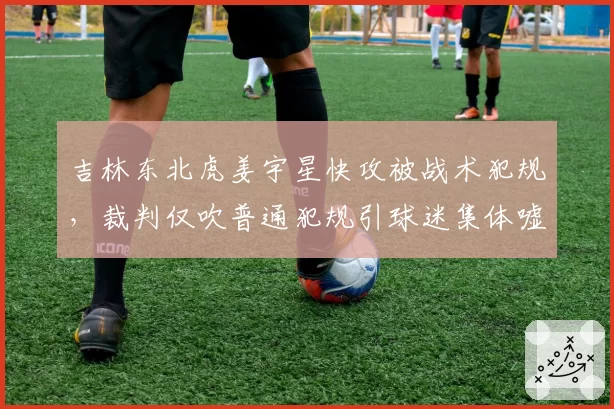 吉林东北虎姜宇星快攻被战术犯规，裁判仅吹普通犯规引球迷集体嘘声