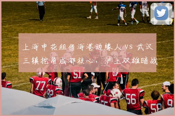 上海申花租借海港边缘人 vs 武汉三镇挖角成都核心,沪上双雄暗战升级