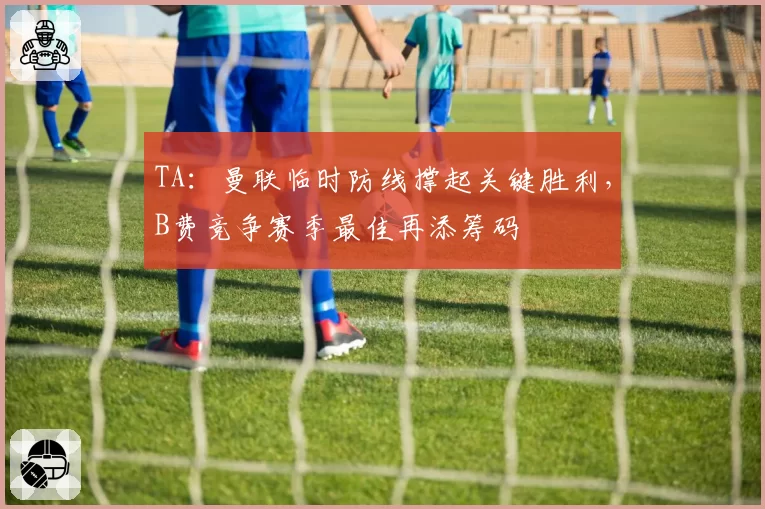 TA：曼联临时防线撑起关键胜利，B费竞争赛季最佳再添筹码