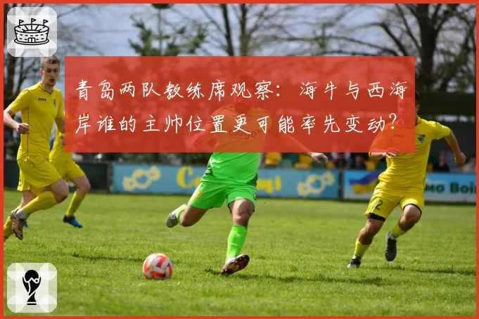 青岛两队教练席观察：海牛与西海岸谁的主帅位置更可能率先变动？