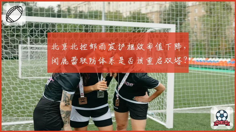 北京北控邹雨宸护框效率值下降，闵鹿蕾联防体系是否该重启双塔？