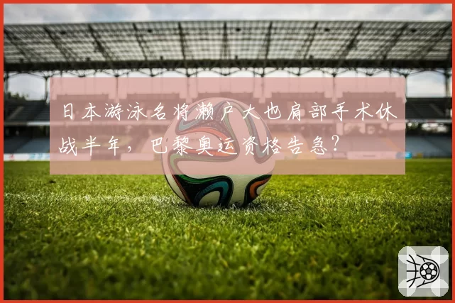 日本游泳名将濑户大也肩部手术休战半年,巴黎奥运资格告急?