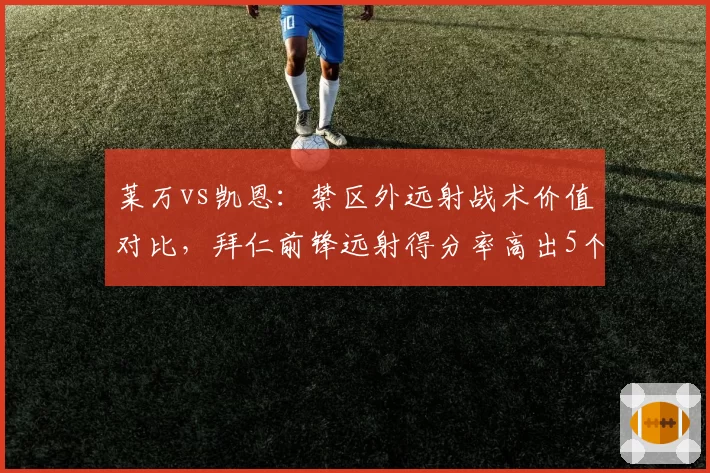 莱万vs凯恩:禁区外远射战术价值对比,拜仁前锋远射得分率高出5个百分点