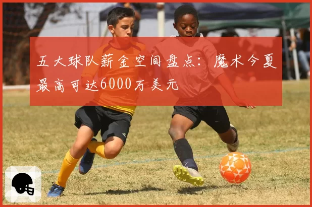 五大球队薪金空间盘点：魔术今夏最高可达6000万美元