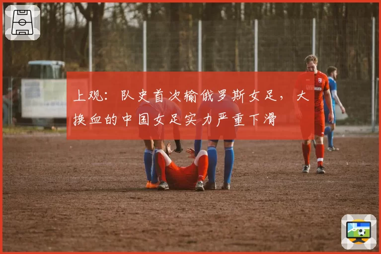 上观:队史首次输俄罗斯女足,大换血的中国女足实力严重下滑