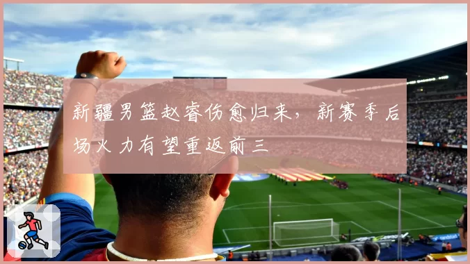 新疆男篮赵睿伤愈归来,新赛季后场火力有望重返前三