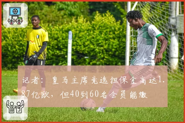 记者：皇马主席竞选担保金高达1.87亿欧，但40到60名会员能缴