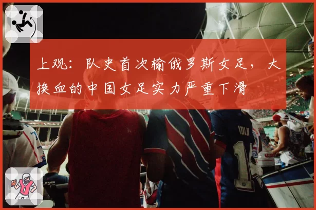 上观:队史首次输俄罗斯女足,大换血的中国女足实力严重下滑