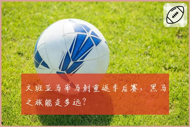 文班亚马率马刺重返季后赛,黑马之旅能走多远?