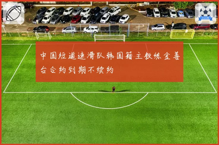 中国短道速滑队韩国籍主教练金善台合约到期不续约