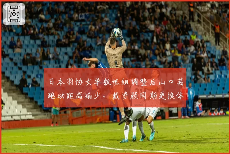 日本羽协女单教练组调整后山口茜跑动距离减少,戴资颖同期更换体能师后耐力提升显著