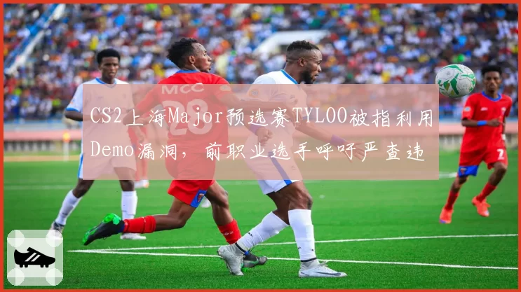 CS2上海Major预选赛TYLOO被指利用Demo漏洞，前职业选手呼吁严查违规行为