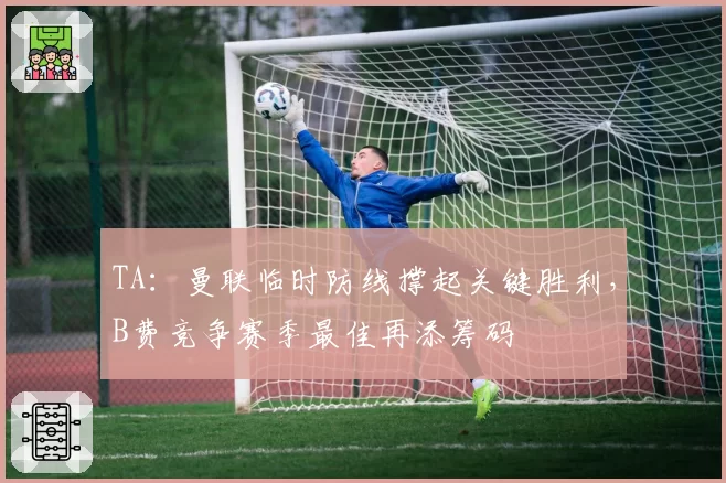 TA：曼联临时防线撑起关键胜利，B费竞争赛季最佳再添筹码