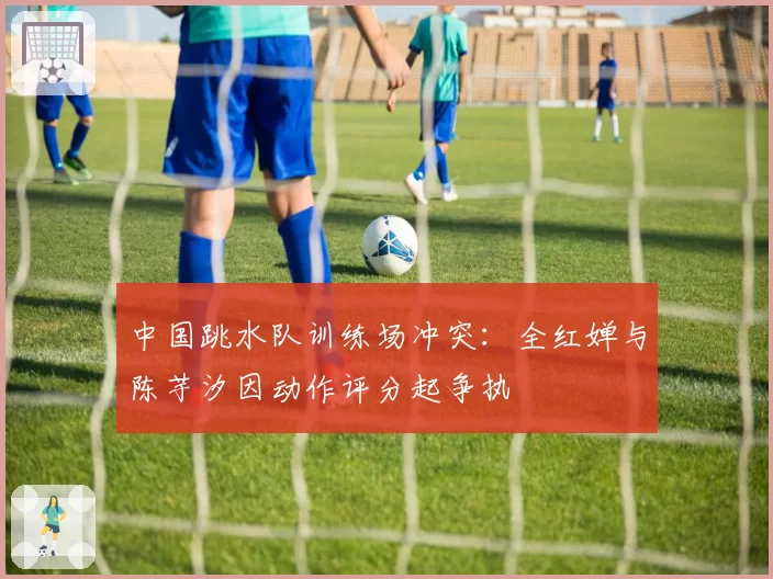 中国跳水队训练场冲突：全红婵与陈芋汐因动作评分起争执