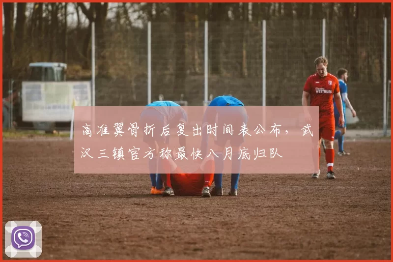 高准翼骨折后复出时间表公布，武汉三镇官方称最快八月底归队