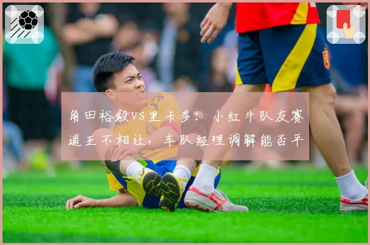 角田裕毅vs里卡多：小红牛队友赛道互不相让，车队经理调解能否平息内斗？