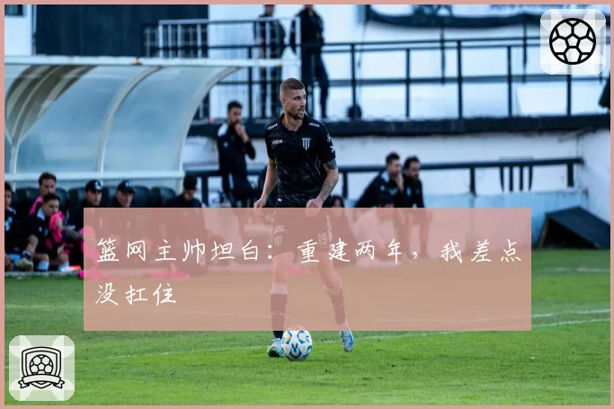 篮网主帅坦白：重建两年，我差点没扛住