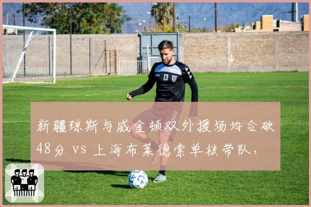 新疆琼斯与威金顿双外援场均合砍48分 vs 上海布莱德索单核带队，外援配置决定上限