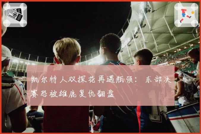 凯尔特人双探花再遇瓶颈：东部决赛恐被雄鹿复仇翻盘