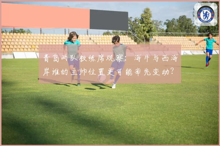 青岛两队教练席观察：海牛与西海岸谁的主帅位置更可能率先变动？