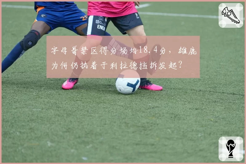 字母哥禁区得分场均18.4分,雄鹿为何仍执着于利拉德挡拆发起?