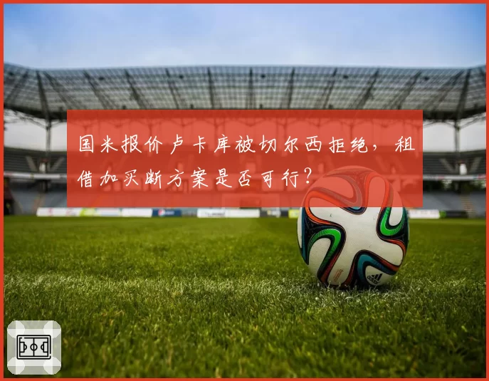 国米报价卢卡库被切尔西拒绝,租借加买断方案是否可行?