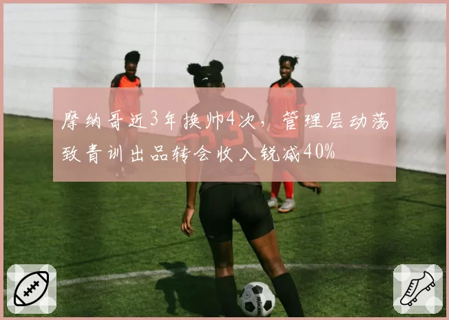 摩纳哥近3年换帅4次,管理层动荡致青训出品转会收入锐减40%