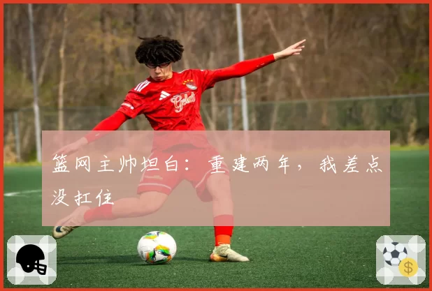 篮网主帅坦白：重建两年，我差点没扛住