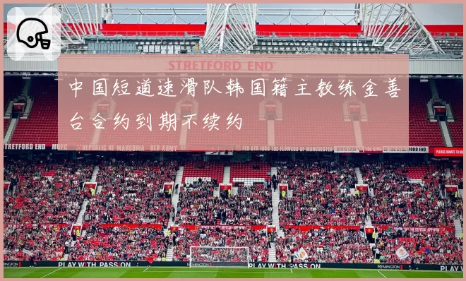 中国短道速滑队韩国籍主教练金善台合约到期不续约