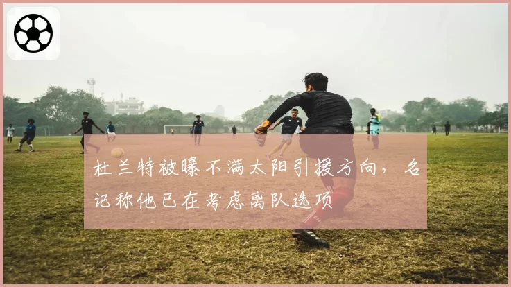 杜兰特被曝不满太阳引援方向，名记称他已在考虑离队选项