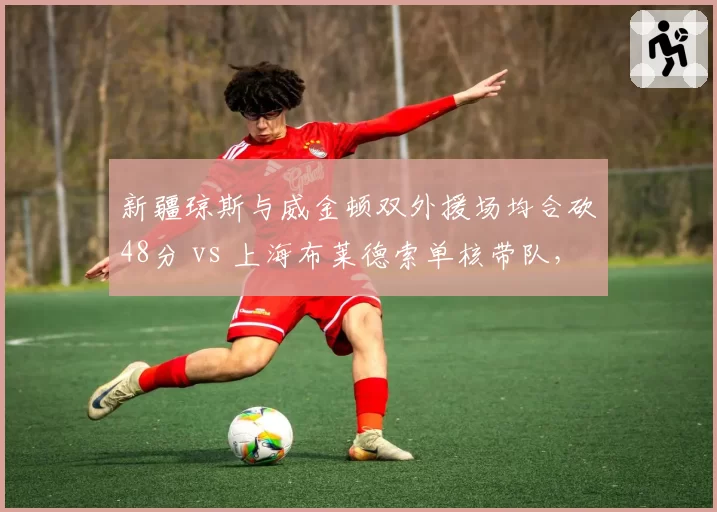 新疆琼斯与威金顿双外援场均合砍48分 vs 上海布莱德索单核带队，外援配置决定上限