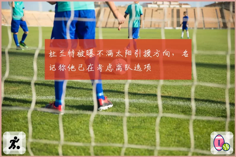 杜兰特被曝不满太阳引援方向,名记称他已在考虑离队选项