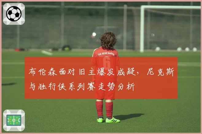 布伦森面对旧主爆发成疑，尼克斯与独行侠系列赛走势分析