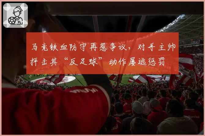 马竞铁血防守再惹争议,对手主帅抨击其“反足球”动作屡逃惩罚