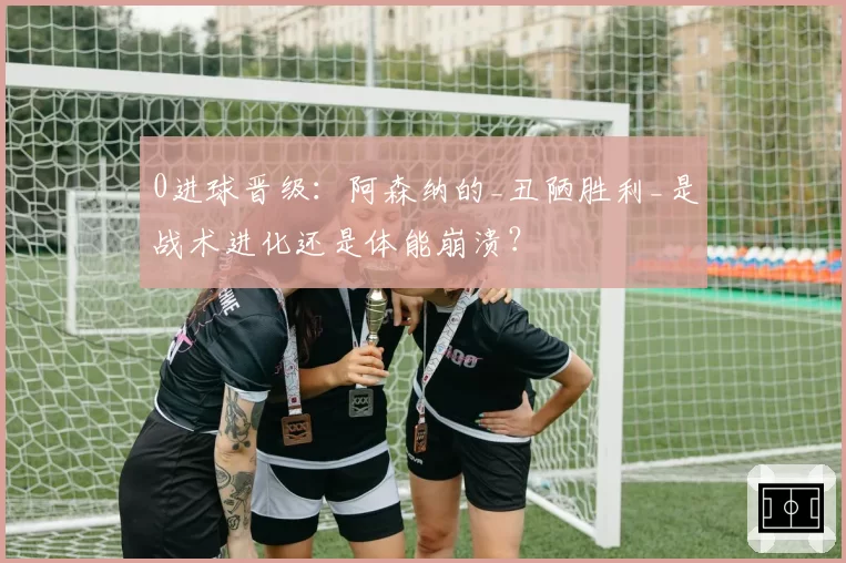 0进球晋级：阿森纳的_丑陋胜利_是战术进化还是体能崩溃？