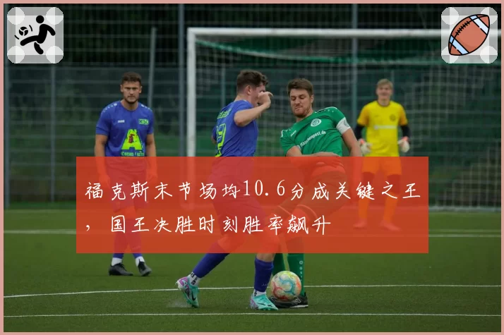 福克斯末节场均10.6分成关键之王,国王决胜时刻胜率飙升